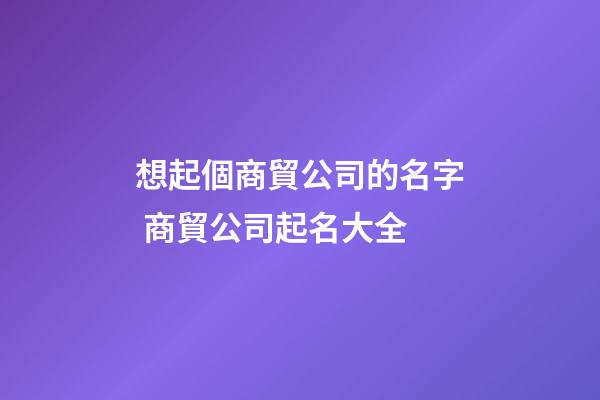 想起個商貿公司的名字 商貿公司起名大全-第1張-公司起名-玄機派